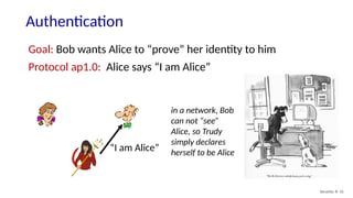 Authentication
Security: 8- 31
Goal: Bob wants Alice to “prove” her identity to him
Protocol ap1.0: Alice says “I am Alice”
in a network, Bob
can not “see”
Alice, so Trudy
simply declares
herself to be Alice
“I am Alice”
 