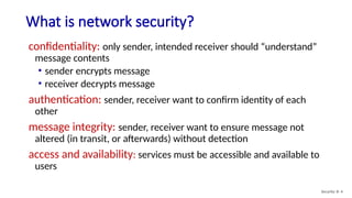 What is network security?
Security: 8- 4
confidentiality: only sender, intended receiver should “understand”
message contents
• sender encrypts message
• receiver decrypts message
authentication: sender, receiver want to confirm identity of each
other
message integrity: sender, receiver want to ensure message not
altered (in transit, or afterwards) without detection
access and availability: services must be accessible and available to
users
 