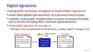 Digital signatures
Security: 8- 42
cryptographic technique analogous to hand-written signatures:
 sender (Bob) digitally signs document: he is document owner/creator.
 verifiable, nonforgeable: recipient (Alice) can prove to someone that Bob,
and no one else (including Alice), must have signed document
 simple digital signature for message m:
• Bob signs m by encrypting with his private key KB, creating “signed” message, KB
-
(m)
Bob’s message, m
Public key
encryption
algorithm
Bob’s private
key
K B
-
m,K B
-
(m)
Dear Alice
Oh, how I have missed
you. I think of you all the
time! …(blah blah blah)
Bob
Dear Alice
Oh, how I have missed
you. I think of you all the
time! …(blah blah blah)
Bob KB
-
(m)
 