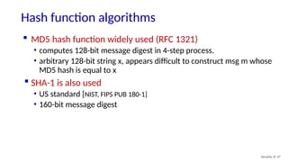 Hash function algorithms
Security: 8- 47
 MD5 hash function widely used (RFC 1321)
• computes 128-bit message digest in 4-step process.
• arbitrary 128-bit string x, appears difficult to construct msg m whose
MD5 hash is equal to x
 SHA-1 is also used
• US standard [NIST, FIPS PUB 180-1]
• 160-bit message digest
 