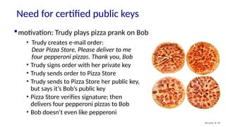 Need for certified public keys
Security: 8- 49
motivation: Trudy plays pizza prank on Bob
• Trudy creates e-mail order:
Dear Pizza Store, Please deliver to me
four pepperoni pizzas. Thank you, Bob
• Trudy signs order with her private key
• Trudy sends order to Pizza Store
• Trudy sends to Pizza Store her public key,
but says it’s Bob’s public key
• Pizza Store verifies signature; then
delivers four pepperoni pizzas to Bob
• Bob doesn’t even like pepperoni
 