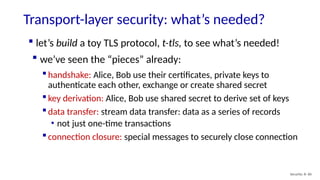 Transport-layer security: what’s needed?
Security: 8- 60
 handshake: Alice, Bob use their certificates, private keys to
authenticate each other, exchange or create shared secret
 key derivation: Alice, Bob use shared secret to derive set of keys
 data transfer: stream data transfer: data as a series of records
• not just one-time transactions
 connection closure: special messages to securely close connection
 let’s build a toy TLS protocol, t-tls, to see what’s needed!
 we’ve seen the “pieces” already:
 