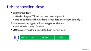 t-tls: connection close
Security: 8- 65
data MAC
length type
Kc( )
 truncation attack:
• attacker forges TCP connection close segment
• one or both sides thinks there is less data than there actually is
 solution: record types, with one type for closure
• type 0 for data; type 1 for close
 MAC now computed using data, type, sequence #
 