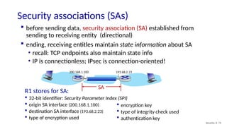 SA
Security associations (SAs)
Security: 8- 73
 before sending data, security association (SA) established from
sending to receiving entity (directional)
 ending, receiving entitles maintain state information about SA
• recall: TCP endpoints also maintain state info
• IP is connectionless; IPsec is connection-oriented!
193.68.2.23
200.168.1.100
R1 stores for SA:
 32-bit identifier: Security Parameter Index (SPI)
 origin SA interface (200.168.1.100)
 destination SA interface (193.68.2.23)
 type of encryption used
 encryption key
 type of integrity check used
 authentication key
 