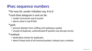 IPsec sequence numbers
Security: 8- 76
 for new SA, sender initializes seq. # to 0
 each time datagram is sent on SA:
• sender increments seq # counter
• places value in seq # field
 goal:
• prevent attacker from sniffing and replaying a packet
• receipt of duplicate, authenticated IP packets may disrupt service
 method:
• destination checks for duplicates
• doesn’t keep track of all received packets; instead uses a window
 