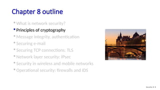 Chapter 8 outline
 What is network security?
 Principles of cryptography
 Message integrity, authentication
 Securing e-mail
 Securing TCP connections: TLS
 Network layer security: IPsec
 Security in wireless and mobile networks
 Operational security: firewalls and IDS
Security: 8- 8
 