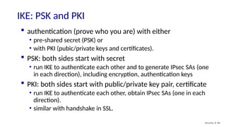 Security: 8- 80
IKE: PSK and PKI
 authentication (prove who you are) with either
• pre-shared secret (PSK) or
• with PKI (pubic/private keys and certificates).
 PSK: both sides start with secret
• run IKE to authenticate each other and to generate IPsec SAs (one
in each direction), including encryption, authentication keys
 PKI: both sides start with public/private key pair, certificate
• run IKE to authenticate each other, obtain IPsec SAs (one in each
direction).
• similar with handshake in SSL.
 