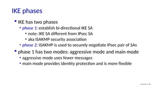 Security: 8- 81
IKE phases
 IKE has two phases
• phase 1: establish bi-directional IKE SA
• note: IKE SA different from IPsec SA
• aka ISAKMP security association
• phase 2: ISAKMP is used to securely negotiate IPsec pair of SAs
 phase 1 has two modes: aggressive mode and main mode
• aggressive mode uses fewer messages
• main mode provides identity protection and is more flexible
 