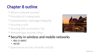 Chapter 8 outline
 What is network security?
 Principles of cryptography
 Authentication, message integrity
 Securing e-mail
 Securing TCP connections: TLS
 Network layer security: IPsec
 Security in wireless and mobile networks
• 802.11 (WiFi)
• 4G/5G
 Operational security: firewalls and IDS
Security: 8- 83
 