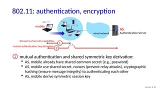 Security: 8- 86
802.11: authentication, encryption
AP
AS
Authentication Server
mobile
wired network
1
mutual authentication and shared symmetric key derivation:
 AS, mobile already have shared common secret (e.g., password)
 AS, mobile use shared secret, nonces (prevent relay attacks), cryptographic
hashing (ensure message integrity) to authenticating each other
 AS, mobile derive symmetric session key
discovery of security capabilities
2
2
mutual authentication, key derivation
 