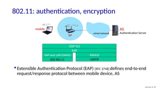 Security: 8- 90
802.11: authentication, encryption
AP
AS
Authentication Server
mobile
wired network
EAP TLS
EAP
EAP over LAN (EAPoL)
IEEE 802.11
RADIUS
UDP/IP
 Extensible Authentication Protocol (EAP) [RFC 3748] defines end-to-end
request/response protocol between mobile device, AS
 