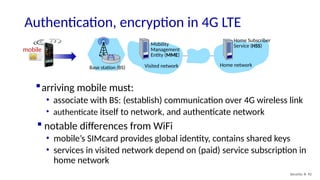Security: 8- 92
Authentication, encryption in 4G LTE
Visited network
mobile
Base station (BS)
Mobility
Management
Entity (MME)
Home network
Home Subscriber
Service (HSS)
arriving mobile must:
• associate with BS: (establish) communication over 4G wireless link
• authenticate itself to network, and authenticate network
 notable differences from WiFi
• mobile’s SIMcard provides global identity, contains shared keys
• services in visited network depend on (paid) service subscription in
home network
 