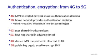 4G: MME in visited network makes authentication decision
 5G: home network provides authentication decision
• visited MME plays “middleman” role but can still reject
Security: 8- 99
Authentication, encryption: from 4G to 5G
 4G: uses shared-in-advance keys
 5G: keys not shared in advance for IoT
 4G: device IMSI transmitted in cleartext to BS
 5G: public key crypto used to encrypt IMSI
 