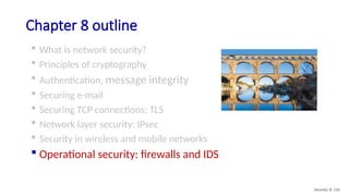 Chapter 8 outline
 What is network security?
 Principles of cryptography
 Authentication, message integrity
 Securing e-mail
 Securing TCP connections: TLS
 Network layer security: IPsec
 Security in wireless and mobile networks
 Operational security: firewalls and IDS
Security: 8- 110
 