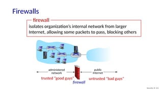 Security: 8- 111
Firewalls
isolates organization’s internal network from larger
Internet, allowing some packets to pass, blocking others
administered
network
public
Internet
firewall
trusted “good guys” untrusted “bad guys”
firewall
 