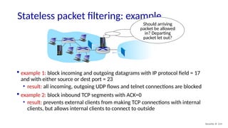 Security: 8- 114
Stateless packet filtering: example
Should arriving
packet be allowed
in? Departing
packet let out?
 example 1: block incoming and outgoing datagrams with IP protocol field = 17
and with either source or dest port = 23
• result: all incoming, outgoing UDP flows and telnet connections are blocked
 example 2: block inbound TCP segments with ACK=0
• result: prevents external clients from making TCP connections with internal
clients, but allows internal clients to connect to outside
 