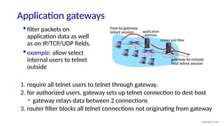 Security: 8- 119
Application gateways
 filter packets on
application data as well
as on IP/TCP/UDP fields.
 example: allow select
internal users to telnet
outside
1. require all telnet users to telnet through gateway.
2. for authorized users, gateway sets up telnet connection to dest host
• gateway relays data between 2 connections
3. router filter blocks all telnet connections not originating from gateway
application
gateway
host-to-gateway
telnet session
router and filter
gateway-to-remote
host telnet session
 