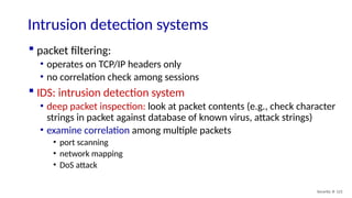 Security: 8- 121
Intrusion detection systems
 packet filtering:
• operates on TCP/IP headers only
• no correlation check among sessions
 IDS: intrusion detection system
• deep packet inspection: look at packet contents (e.g., check character
strings in packet against database of known virus, attack strings)
• examine correlation among multiple packets
• port scanning
• network mapping
• DoS attack
 