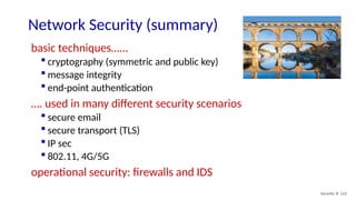 Security: 8- 123
Network Security (summary)
basic techniques…...
 cryptography (symmetric and public key)
 message integrity
 end-point authentication
…. used in many different security scenarios
 secure email
 secure transport (TLS)
 IP sec
 802.11, 4G/5G
operational security: firewalls and IDS
 