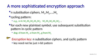 A more sophisticated encryption approach
Security: 8- 13
n substitution ciphers, M1,M2,…,Mn
cycling pattern:
• e.g., n=4: M1,M3,M4,M3,M2; M1,M3,M4,M3,M2; ..
for each new plaintext symbol, use subsequent substitution
pattern in cyclic pattern
• dog: d from M1, o from M3, g from M4
Encryption key: n substitution ciphers, and cyclic pattern
• key need not be just n-bit pattern
 