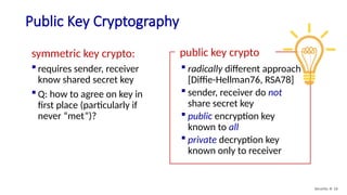 Public Key Cryptography
Security: 8- 16
symmetric key crypto:
 requires sender, receiver
know shared secret key
 Q: how to agree on key in
first place (particularly if
never “met”)?
public key crypto
 radically different approach
[Diffie-Hellman76, RSA78]
 sender, receiver do not
share secret key
 public encryption key
known to all
 private decryption key
known only to receiver
 