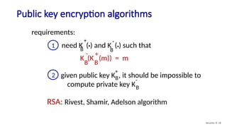 Public key encryption algorithms
Security: 8- 18
requirements:
RSA: Rivest, Shamir, Adelson algorithm
1 need K ( ) and K ( ) such that
B B
. .
+ -
K (K (m)) = m
B
B
- +
given public key K , it should be impossible to
compute private key KB
B
2
+
-
 