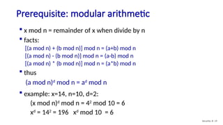 Prerequisite: modular arithmetic
Security: 8- 19
 x mod n = remainder of x when divide by n
 facts:
[(a mod n) + (b mod n)] mod n = (a+b) mod n
[(a mod n) - (b mod n)] mod n = (a-b) mod n
[(a mod n) * (b mod n)] mod n = (a*b) mod n
 thus
(a mod n)d
mod n = ad
mod n
 example: x=14, n=10, d=2:
(x mod n)d
mod n = 42
mod 10 = 6
xd
= 142
= 196 xd
mod 10 = 6
 