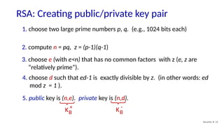 RSA: Creating public/private key pair
Security: 8- 21
1. choose two large prime numbers p, q. (e.g., 1024 bits each)
2. compute n = pq, z = (p-1)(q-1)
3. choose e (with e<n) that has no common factors with z (e, z are
“relatively prime”).
4. choose d such that ed-1 is exactly divisible by z. (in other words: ed
mod z = 1 ).
5. public key is (n,e). private key is (n,d).
KB
+
KB
-
 