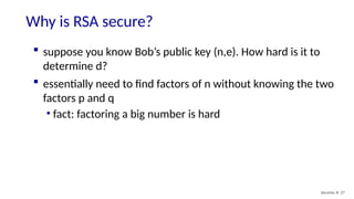 Why is RSA secure?
Security: 8- 27
 suppose you know Bob’s public key (n,e). How hard is it to
determine d?
 essentially need to find factors of n without knowing the two
factors p and q
• fact: factoring a big number is hard
 