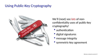Using Public-Key Cryptography
Wireless network security 29
Public-key
cryptography
We’ll (next) see lots of non-
confidentiality uses of public-key
cryptography!
 authentication
 digital signatures
 message integrity
 symmetric-key agreement
 
