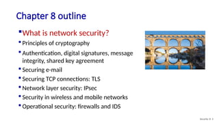 Chapter 8 outline
What is network security?
 Principles of cryptography
 Authentication, digital signatures, message
integrity, shared key agreement
 Securing e-mail
 Securing TCP connections: TLS
 Network layer security: IPsec
 Security in wireless and mobile networks
 Operational security: firewalls and IDS
Security: 8- 3
 
