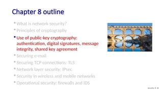 Chapter 8 outline
 What is network security?
 Principles of cryptography
 Use of public-key cryptography:
authentication, digital signatures, message
integrity, shared key agreement
 Securing e-mail
 Securing TCP connections: TLS
 Network layer security: IPsec
 Security in wireless and mobile networks
 Operational security: firewalls and IDS
Security: 8- 30
 