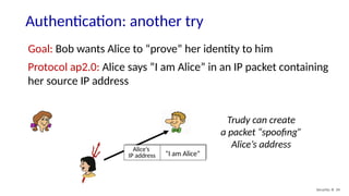 Authentication: another try
Security: 8- 34
Goal: Bob wants Alice to “prove” her identity to him
Protocol ap2.0: Alice says “I am Alice” in an IP packet containing
her source IP address
“I am Alice”
Alice’s
IP address
Trudy can create
a packet “spoofing”
Alice’s address
 