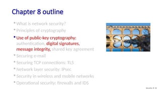 Chapter 8 outline
 What is network security?
 Principles of cryptography
 Use of public-key cryptography:
authentication, digital signatures,
message integrity, shared key agreement
 Securing e-mail
 Securing TCP connections: TLS
 Network layer security: IPsec
 Security in wireless and mobile networks
 Operational security: firewalls and IDS
Security: 8- 42
 