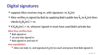 Digital signatures
Security: 8- 44
-
Alice thus verifies that:
 Bob signed m
 no one else signed m
 Bob signed m and not m’
non-repudiation:
Alice can take m, and signature KB(m) to court and prove that Bob signed m
-
 suppose Alice receives msg m, with signature: m, KB(m)
 Alice verifies m signed by Bob by applying Bob’s public key KB to KB(m) then
checks KB(KB(m) ) = m.
 If KB(KB(m) ) = m, whoever signed m must have used Bob’s private key
-
-
-
+
+
+
 