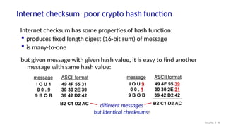 Internet checksum: poor crypto hash function
Security: 8- 46
Internet checksum has some properties of hash function:
 produces fixed length digest (16-bit sum) of message
 is many-to-one
but given message with given hash value, it is easy to find another
message with same hash value:
I O U 1
0 0 . 9
9 B O B
49 4F 55 31
30 30 2E 39
39 42 D2 42
message ASCII format
B2 C1 D2 AC
I O U 9
0 0 . 1
9 B O B
49 4F 55 39
30 30 2E 31
39 42 D2 42
message ASCII format
B2 C1 D2 AC
different messages
but identical checksums!
 