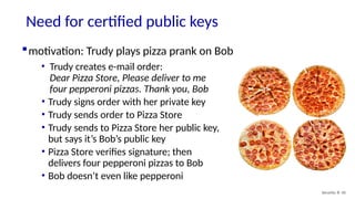 Need for certified public keys
Security: 8- 50
motivation: Trudy plays pizza prank on Bob
• Trudy creates e-mail order:
Dear Pizza Store, Please deliver to me
four pepperoni pizzas. Thank you, Bob
• Trudy signs order with her private key
• Trudy sends order to Pizza Store
• Trudy sends to Pizza Store her public key,
but says it’s Bob’s public key
• Pizza Store verifies signature; then
delivers four pepperoni pizzas to Bob
• Bob doesn’t even like pepperoni
 