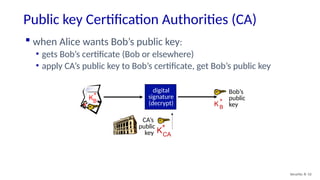Public key Certification Authorities (CA)
Security: 8- 52
Bob’s
public
key
KB
+
KB
+
 when Alice wants Bob’s public key:
• gets Bob’s certificate (Bob or elsewhere)
• apply CA’s public key to Bob’s certificate, get Bob’s public key
CA’s
public
key KCA
+
digital
signature
(decrypt)
 