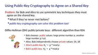 Using Public-Key Cryptography to Agree on a Shared Key
Wireless network security 54
Problem: for Bob and Alice to use symmetric key techniques they must
agree on the shared key.
What if they’ve never met before?
public-key cryptography can solve this problem too!
Diffie-Hellman (DH) public/private keys: different algorithm than RSA
• Bob chooses public values: large prime number p, another
large number g (<p).
• Alice, Bob independently choose private values: SA, SB
• Alice’s public key: KA
+
= g SA
mod p
• Bob’s public key: KB
+
= g SB
mod p
 