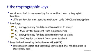 t-tls: cryptographic keys
Security: 8- 66
 considered bad to use same key for more than one cryptographic
function
• different keys for message authentication code (MAC) and encryption
 four keys:
Kc : encryption key for data sent from client to server
Mc : MAC key for data sent from client to server
Ks : encryption key for data sent from server to client
Ms : MAC key for data sent from server to client
 keys derived from key derivation function (KDF)
• takes master secret and (possibly) some additional random data to
create new keys
 