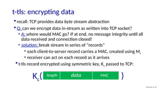t-tls: encrypting data
Security: 8- 67
 recall: TCP provides data byte stream abstraction
 Q: can we encrypt data in-stream as written into TCP socket?
• A: where would MAC go? If at end, no message integrity until all
data received and connection closed!
• solution: break stream in series of “records”
• each client-to-server record carries a MAC, created using Mc
• receiver can act on each record as it arrives
data MAC
length
 t-tls record encrypted using symmetric key, Kc, passed to TCP:
Kc( )
 