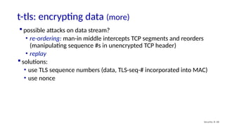 t-tls: encrypting data (more)
Security: 8- 68
 possible attacks on data stream?
• re-ordering: man-in middle intercepts TCP segments and reorders
(manipulating sequence #s in unencrypted TCP header)
• replay
 solutions:
• use TLS sequence numbers (data, TLS-seq-# incorporated into MAC)
• use nonce
 