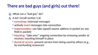 There are bad guys (and girls) out there!
Q: What can a “bad guy” do?
A: A lot! (recall section 1.6)
• eavesdrop: intercept messages
• actively insert messages into connection
• impersonation: can fake (spoof) source address in packet (or any
field in packet)
• hijacking: “take over” ongoing connection by removing sender or
receiver, inserting himself in place
• denial of service: prevent service from being used by others (e.g.,
by overloading resources)
 