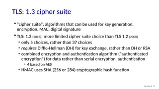  “cipher suite”: algorithms that can be used for key generation,
encryption, MAC, digital signature
 TLS: 1.3 (2018): more limited cipher suite choice than TLS 1.2 (2008)
• only 5 choices, rather than 37 choices
• requires Diffie-Hellman (DH) for key exchange, rather than DH or RSA
• combined encryption and authentication algorithm (“authenticated
encryption”) for data rather than serial encryption, authentication
• 4 based on AES
• HMAC uses SHA (256 or 284) cryptographic hash function
TLS: 1.3 cipher suite
Security: 8- 71
 