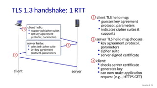 TLS 1.3 handshake: 1 RTT
Security: 8- 72
client hello:
 supported cipher suites
 DH key agreement
protocol, parameters
1
server hello:
 selected cipher suite
 DH key agreement
protocol, parameters
2
3
client server
client TLS hello msg:
 guesses key agreement
protocol, parameters
 indicates cipher suites it
supports
1
server TLS hello msg chooses
 key agreement protocol,
parameters
 cipher suite
 server-signed certificate
2
client:
 checks server certificate
 generates key
 can now make application
request (e.g.., HTTPS GET)
3
 