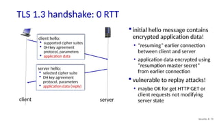 TLS 1.3 handshake: 0 RTT
Security: 8- 73
client hello:
 supported cipher suites
 DH key agreement
protocol, parameters
 application data
server hello:
 selected cipher suite
 DH key agreement
protocol, parameters
 application data (reply)
client server
 initial hello message contains
encrypted application data!
• “resuming” earlier connection
between client and server
• application data encrypted using
“resumption master secret”
from earlier connection
 vulnerable to replay attacks!
• maybe OK for get HTTP GET or
client requests not modifying
server state
 