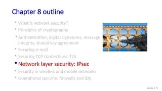 Chapter 8 outline
 What is network security?
 Principles of cryptography
 Authentication, digital signatures, message
integrity, shared key agreement
 Securing e-mail
 Securing TCP connections: TLS
 Network layer security: IPsec
 Security in wireless and mobile networks
 Operational security: firewalls and IDS
Security: 8- 74
 