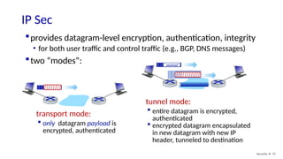 provides datagram-level encryption, authentication, integrity
• for both user traffic and control traffic (e.g., BGP, DNS messages)
two “modes”:
IP Sec
Security: 8- 75
transport mode:
 only datagram payload is
encrypted, authenticated
tunnel mode:
 entire datagram is encrypted,
authenticated
 encrypted datagram encapsulated
in new datagram with new IP
header, tunneled to destination
payload
payload
payload
 