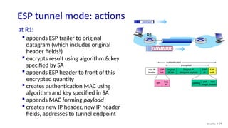 ESP tunnel mode: actions
Security: 8- 79
at R1:
 appends ESP trailer to original
datagram (which includes original
header fields!)
 encrypts result using algorithm & key
specified by SA
 appends ESP header to front of this
encrypted quantity
 creates authentication MAC using
algorithm and key specified in SA
 appends MAC forming payload
 creates new IP header, new IP header
fields, addresses to tunnel endpoint
payload
payload
R1
 