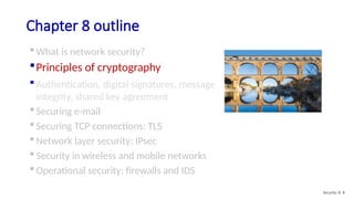 Chapter 8 outline
 What is network security?
Principles of cryptography
 Authentication, digital signatures, message
integrity, shared key agreement
 Securing e-mail
 Securing TCP connections: TLS
 Network layer security: IPsec
 Security in wireless and mobile networks
 Operational security: firewalls and IDS
Security: 8- 8
 